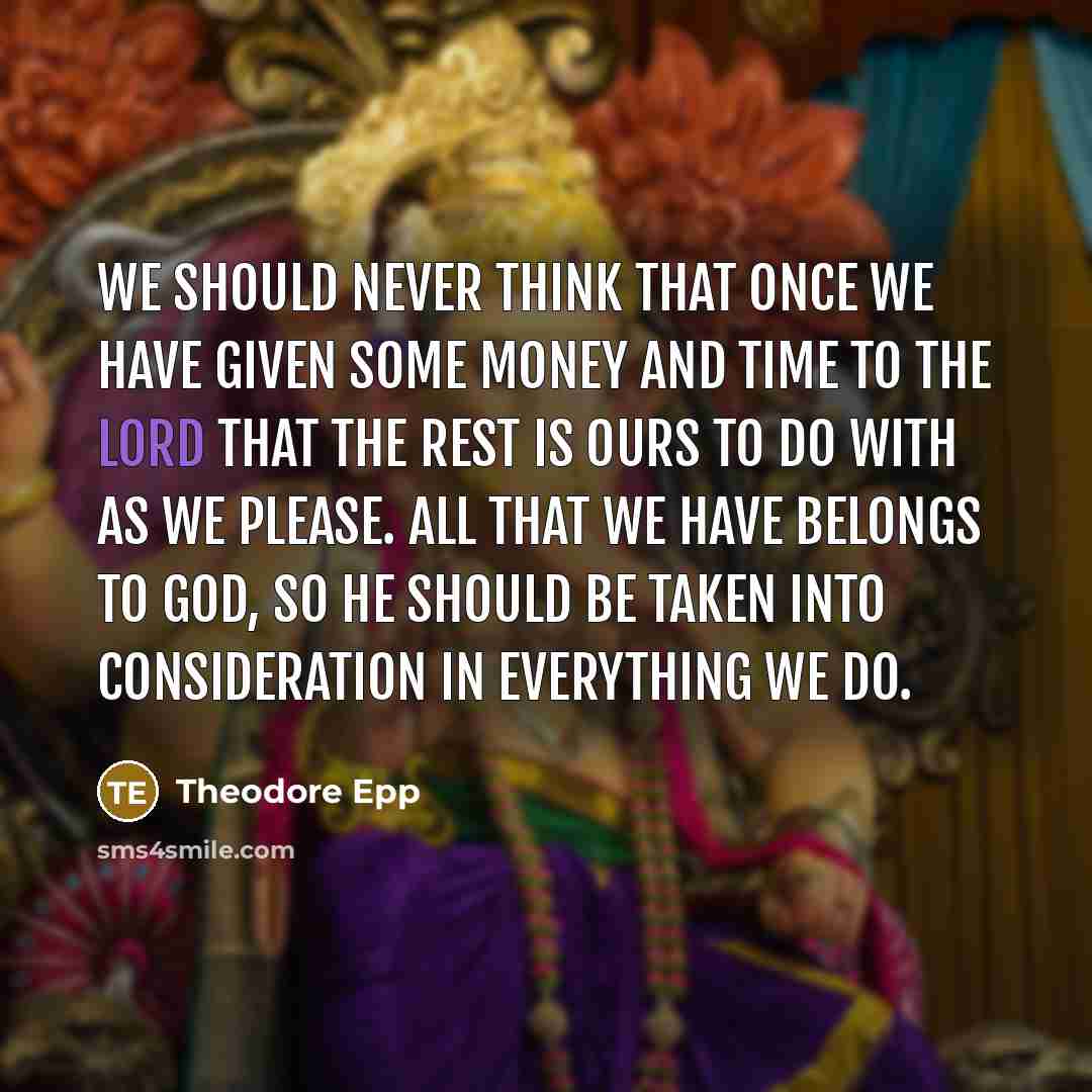 “We should never think that once we have given some money and time to the Lord that the rest is ours to do with as we please. All that we have belongs to God, so He should be taken into consideration in everything we do.” quote by Theodore Epp