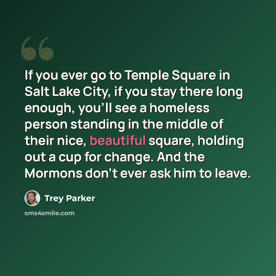 “If you ever go to Temple Square in Salt Lake City, if you stay there long enough, you'll see a homeless person standing in the middle of their nice, beautiful square, holding out a cup for change. And the Mormons don't ever ask him to leave.” quote by Trey Parker
