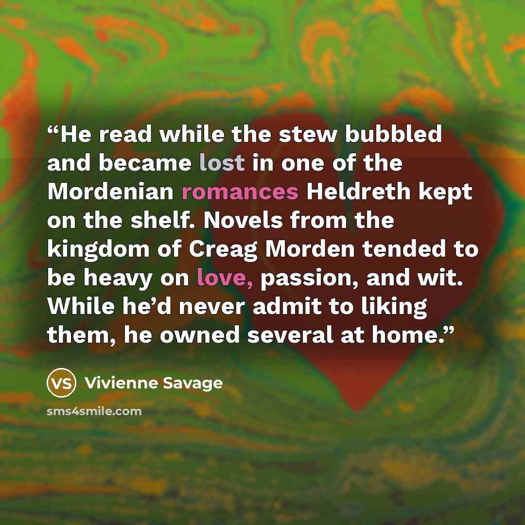 “He read while the stew bubbled and became lost in one of the Mordenian romances Heldreth kept on the shelf. Novels from the kingdom of Creag Morden tended to be heavy on love, passion, and wit. While he’d never admit to liking them, he owned several at home.” quote by Vivienne Savage
