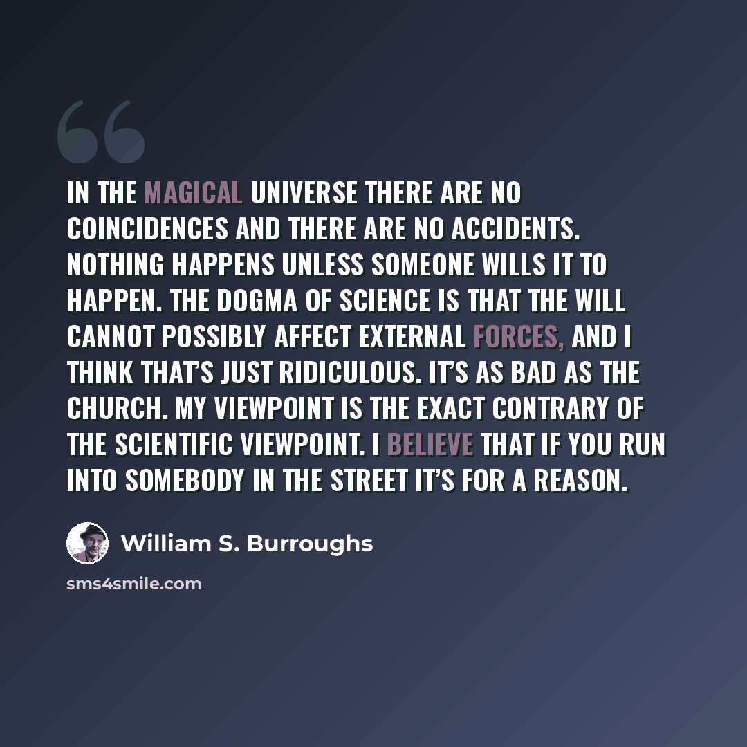 “In the magical universe there are no coincidences and there are no accidents. Nothing happens unless someone wills it to happen. The dogma of science is that the will cannot possibly affect external forces, and I think that’s just ridiculous. It’s as bad as the church. My viewpoint is the exact…” quote by William S. Burroughs