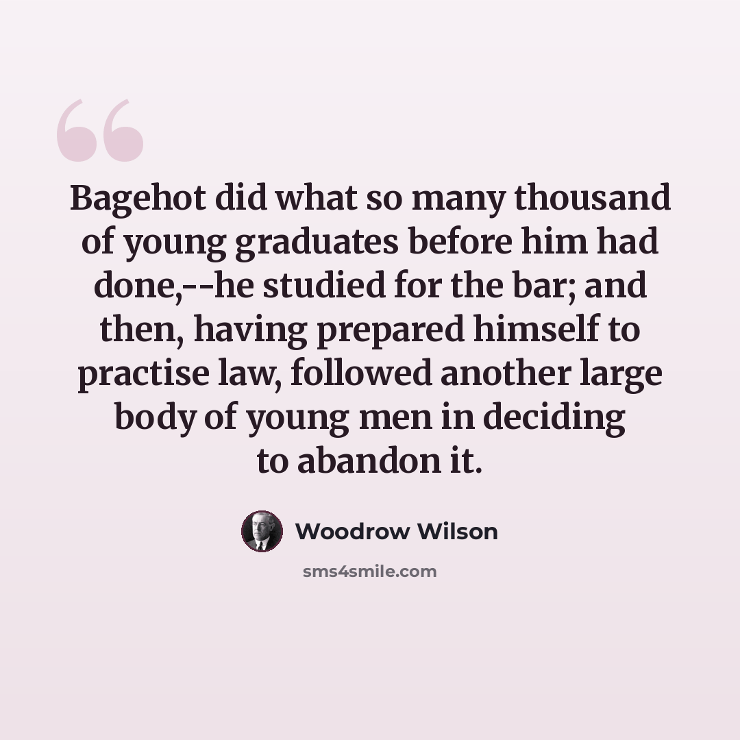 “Bagehot did what so many thousand of young graduates before him had done,--he studied for the bar; and then, having prepared himself to practise law, followed another large body of young men in deciding to abandon it.” quote by Woodrow Wilson