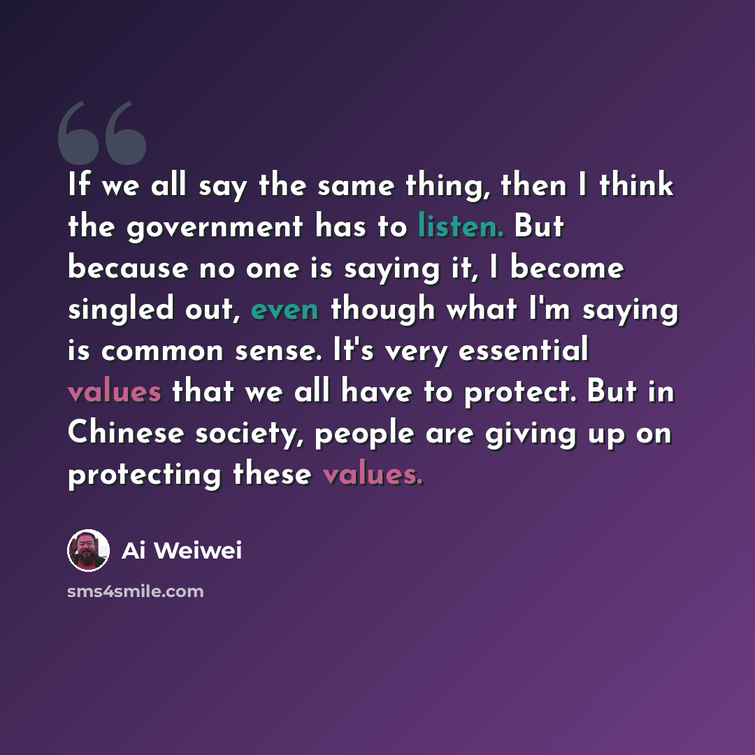 “If we all say the same thing, then I think the government has to listen. But because no one is saying it, I become singled out, even though what I'm saying is common sense. It's very essential values that we all have to protect. But in Chinese society, people are giving up on protecting these…” quote by Ai Weiwei