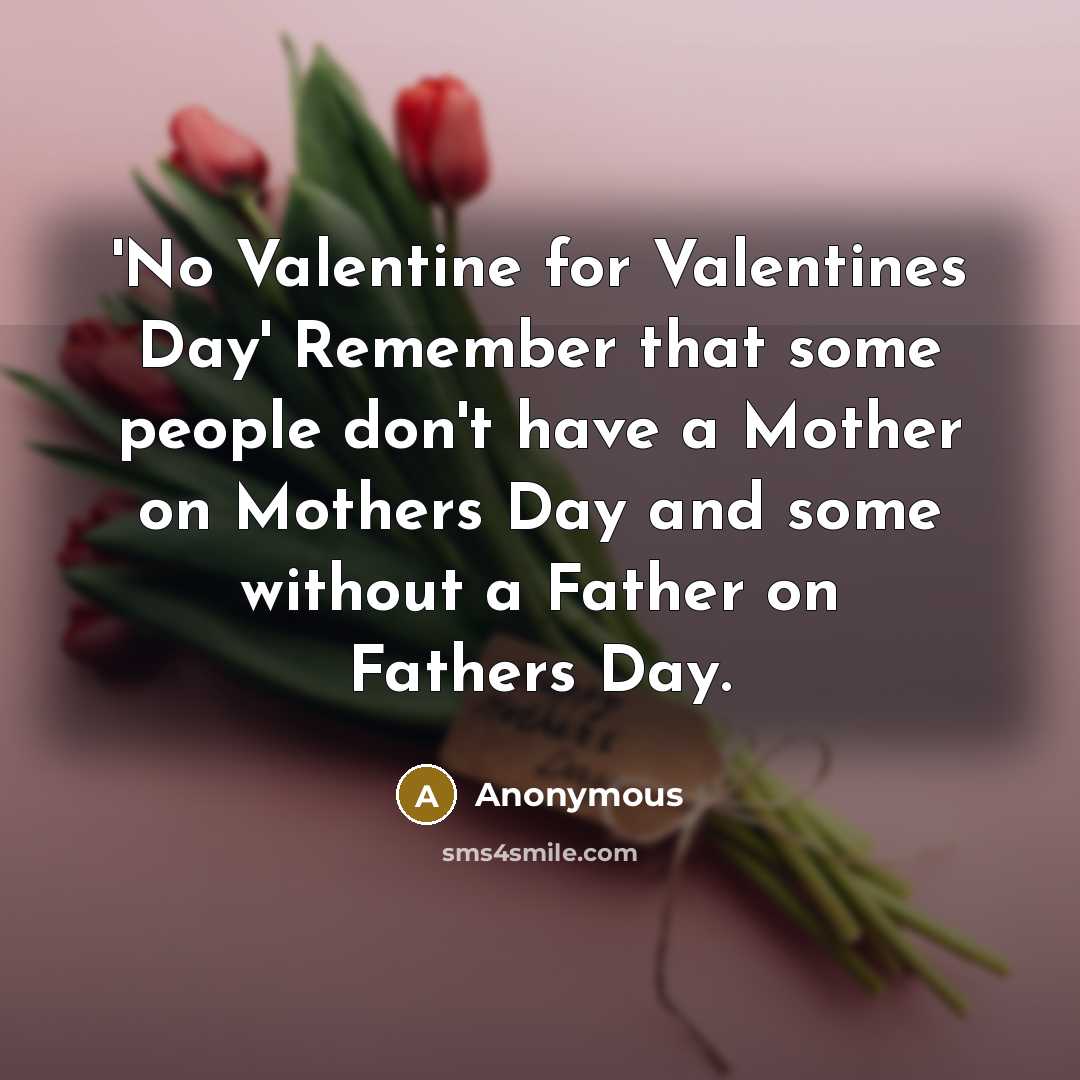 “'No Valentine for Valentines Day' Remember that some people don't have a Mother on Mothers Day and some without a Father on Fathers Day.” quote by Anonymous
