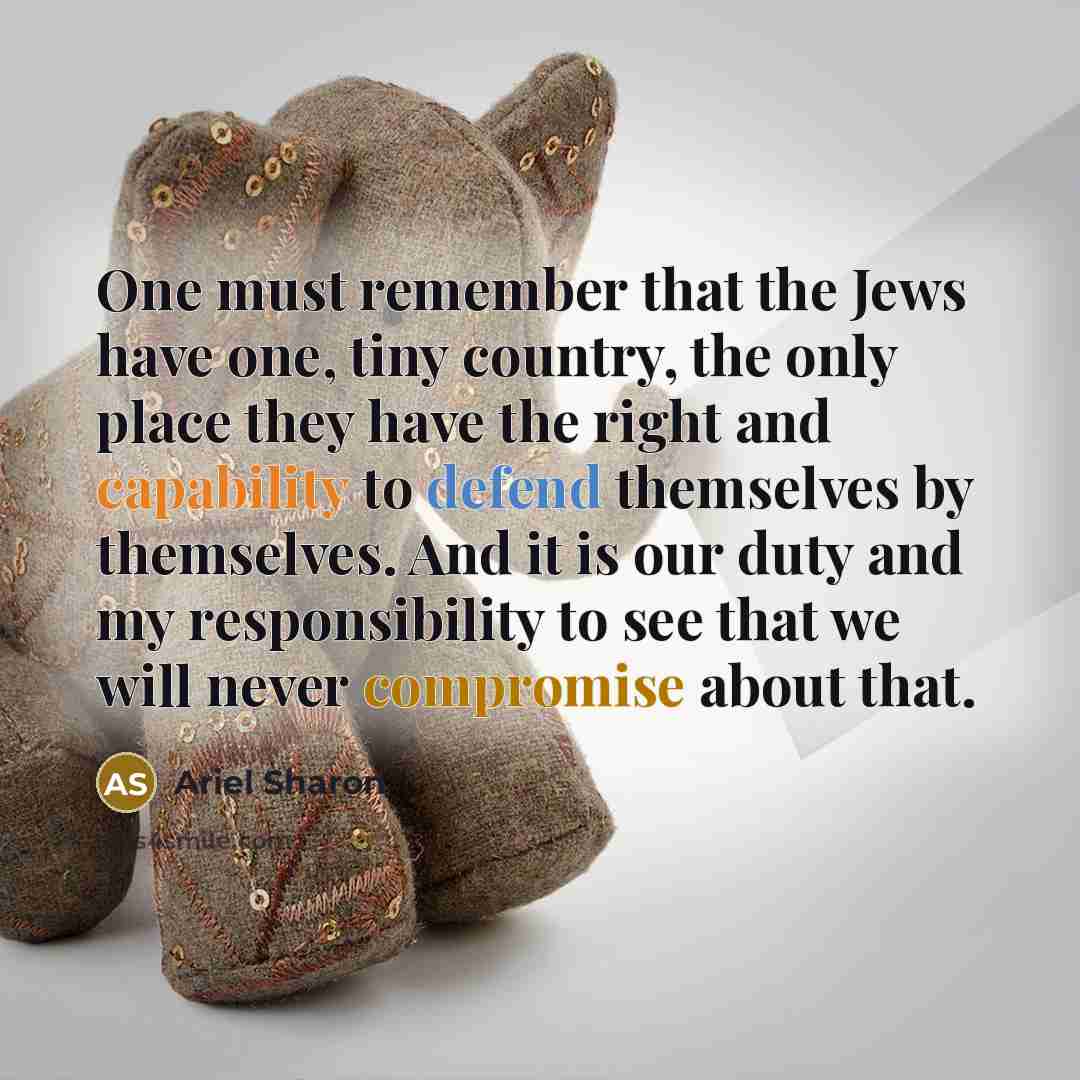 “One must remember that the Jews have one, tiny country, the only place they have the right and capability to defend themselves by themselves. And it is our duty and my responsibility to see that we will never compromise about that.” quote by Ariel Sharon