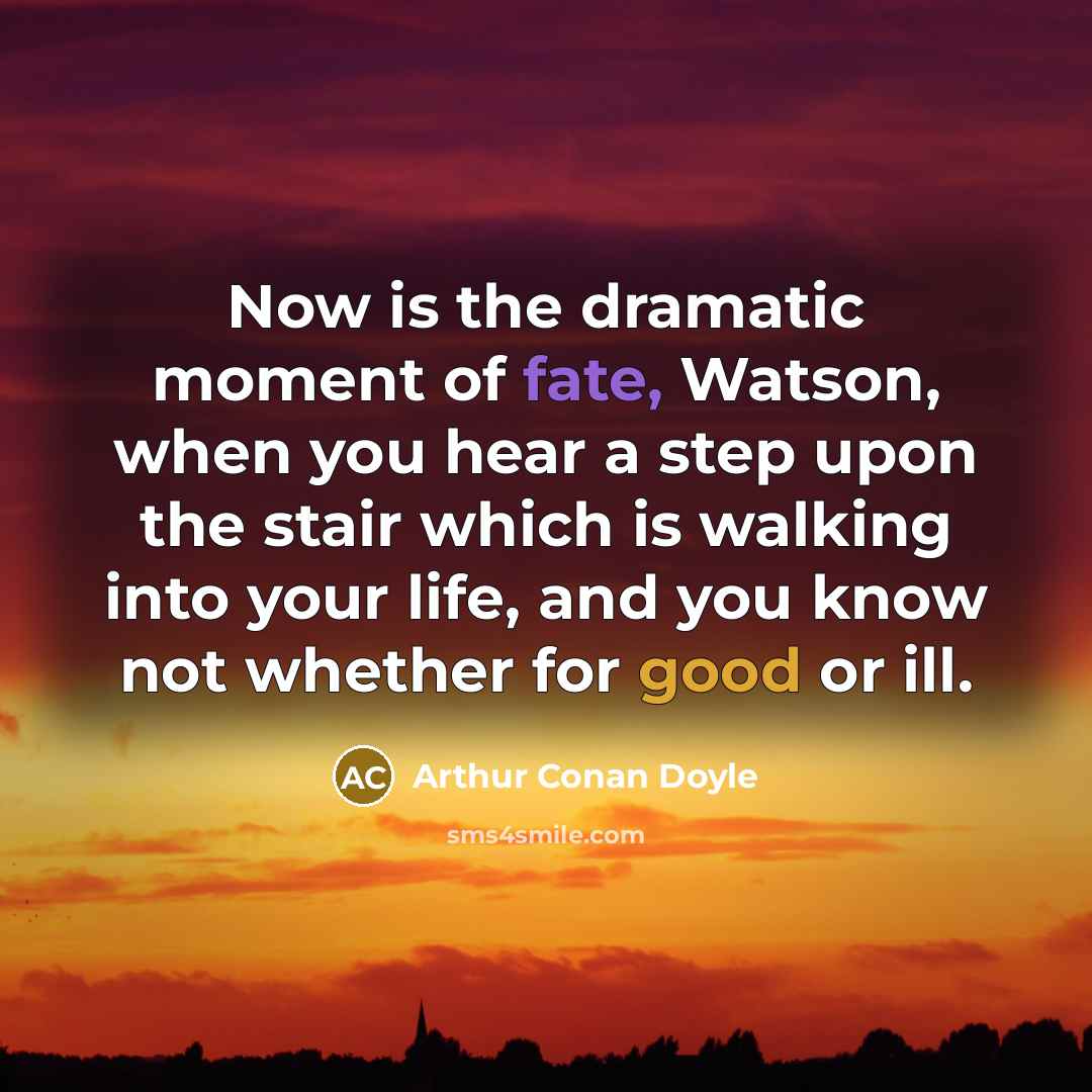 “Now is the dramatic moment of fate, Watson, when you hear a step upon the stair which is walking into your life, and you know not whether for good or ill.” quote by Arthur Conan Doyle