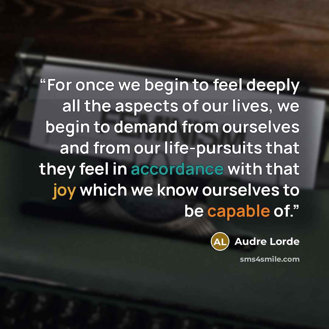“For once we begin to feel deeply all the aspects of our lives, we begin to demand from ourselves and from our life-pursuits that they feel in accordance with that joy which we know ourselves to be capable of.” quote by Audre Lorde