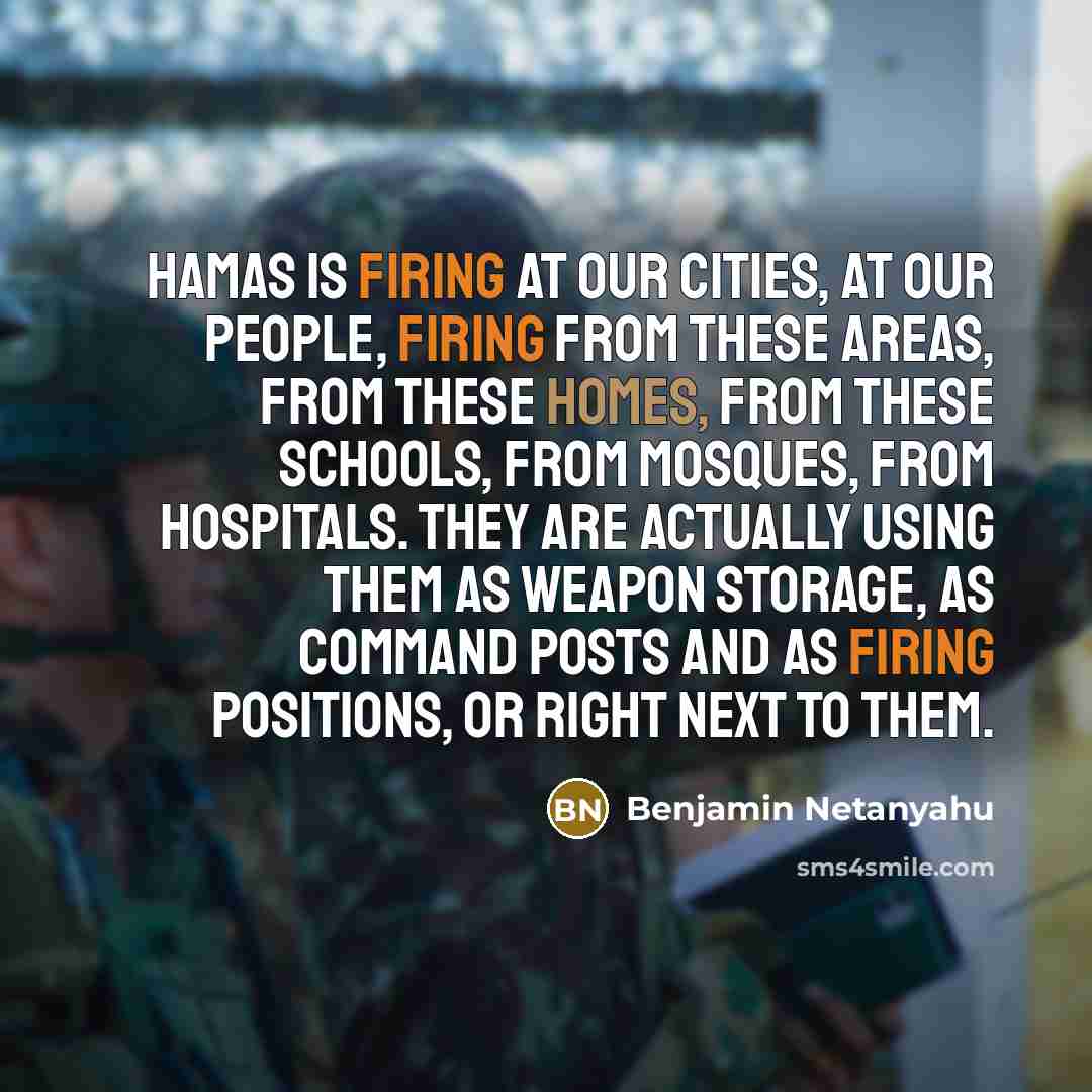 “Hamas is firing at our cities, at our people, firing from these areas, from these homes, from these schools, from mosques, from hospitals. They are actually using them as weapon storage, as command posts and as firing positions, or right next to them.” quote by Benjamin Netanyahu