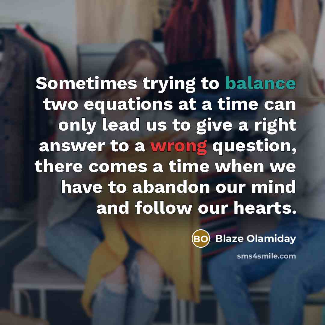“Sometimes trying to balance two equations at a time can only lead us to give a right answer to a wrong question, there comes a time when we have to abandon our mind and follow our hearts.” quote by Blaze Olamiday