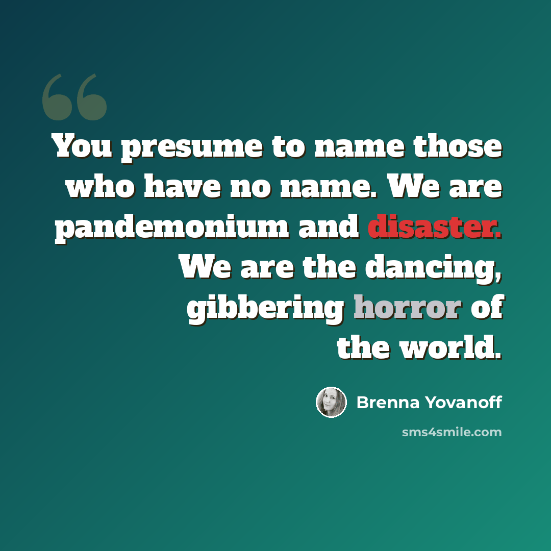 “You presume to name those who have no name. We are pandemonium and disaster. We are the dancing, gibbering horror of the world.” quote by Brenna Yovanoff