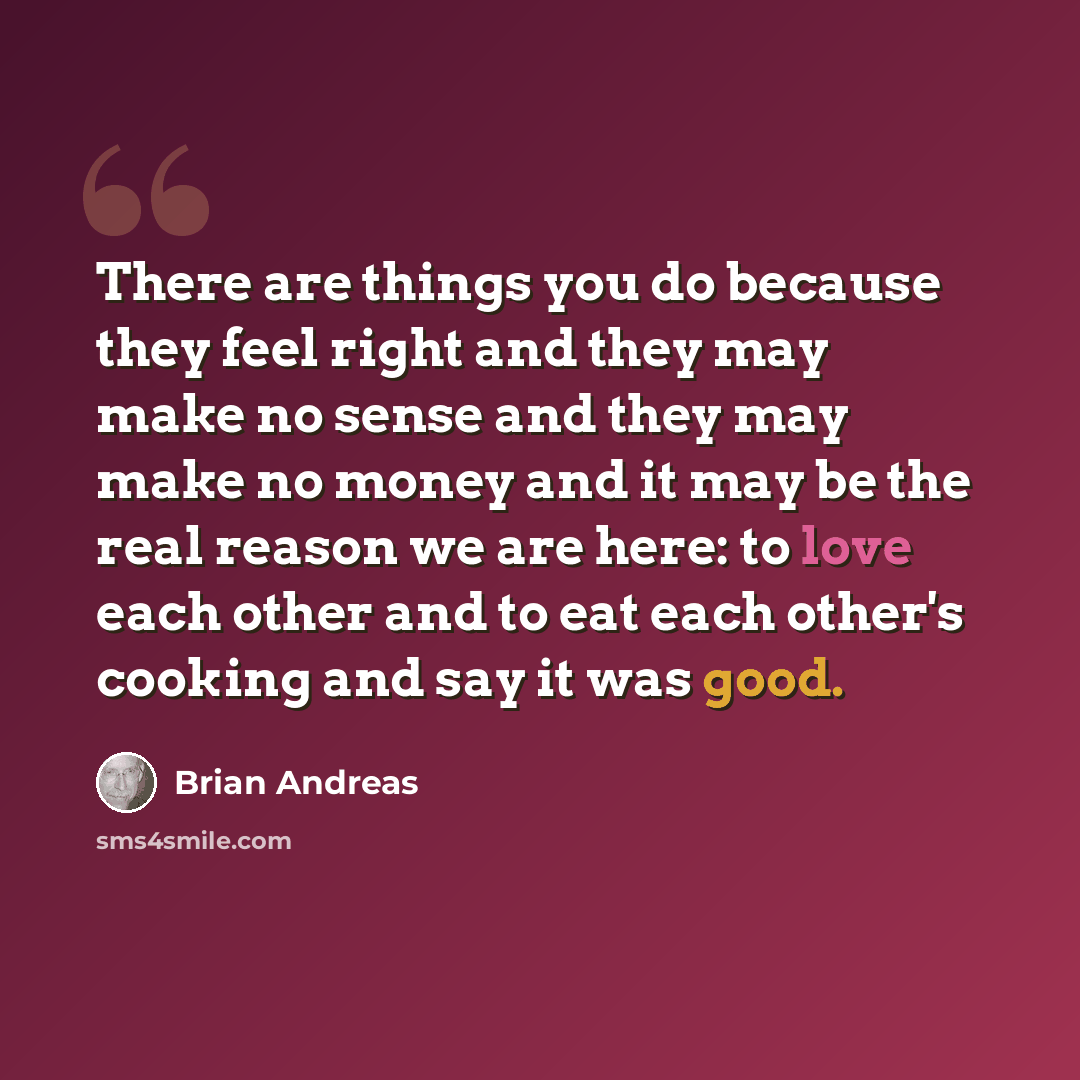 “There are things you do because they feel right and they may make no sense and they may make no money and it may be the real reason we are here: to love each other and to eat each other's cooking and say it was good.” quote by Brian Andreas
