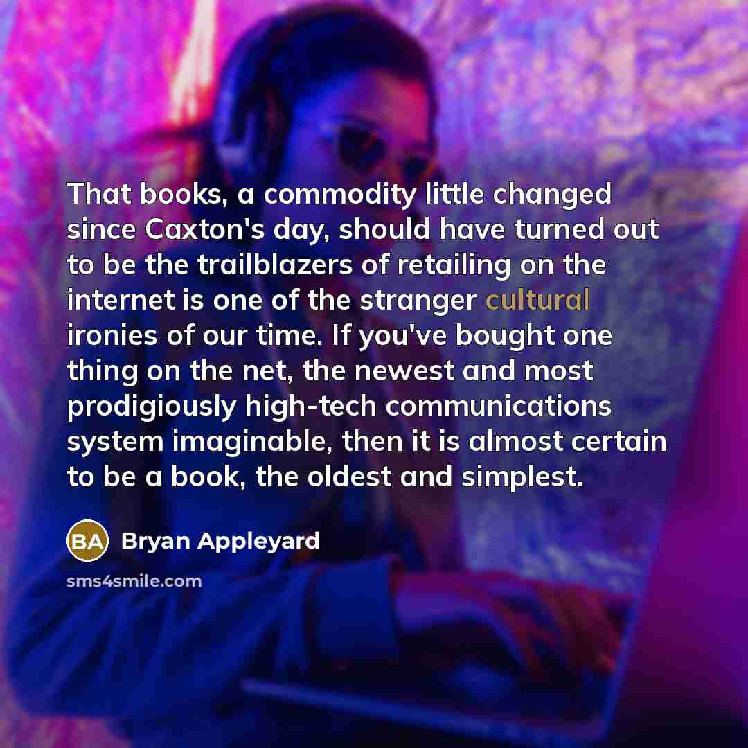 “That books, a commodity little changed since Caxton's day, should have turned out to be the trailblazers of retailing on the internet is one of the stranger cultural ironies of our time. If you've bought one thing on the net, the newest and most prodigiously high-tech communications system…” quote by Bryan Appleyard