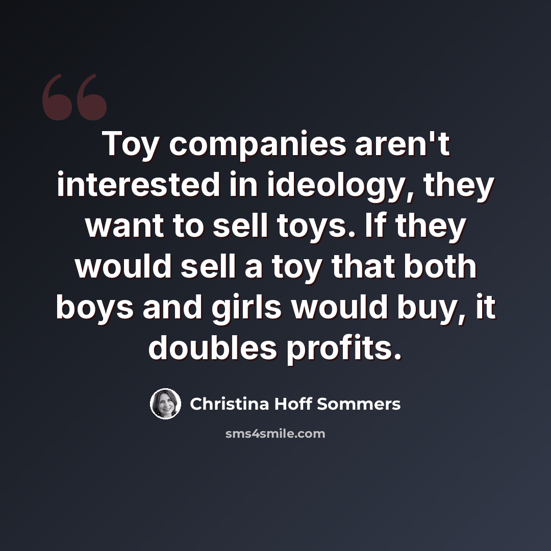 “Toy companies aren't interested in ideology, they want to sell toys. If they would sell a toy that both boys and girls would buy, it doubles profits.” quote by Christina Hoff Sommers