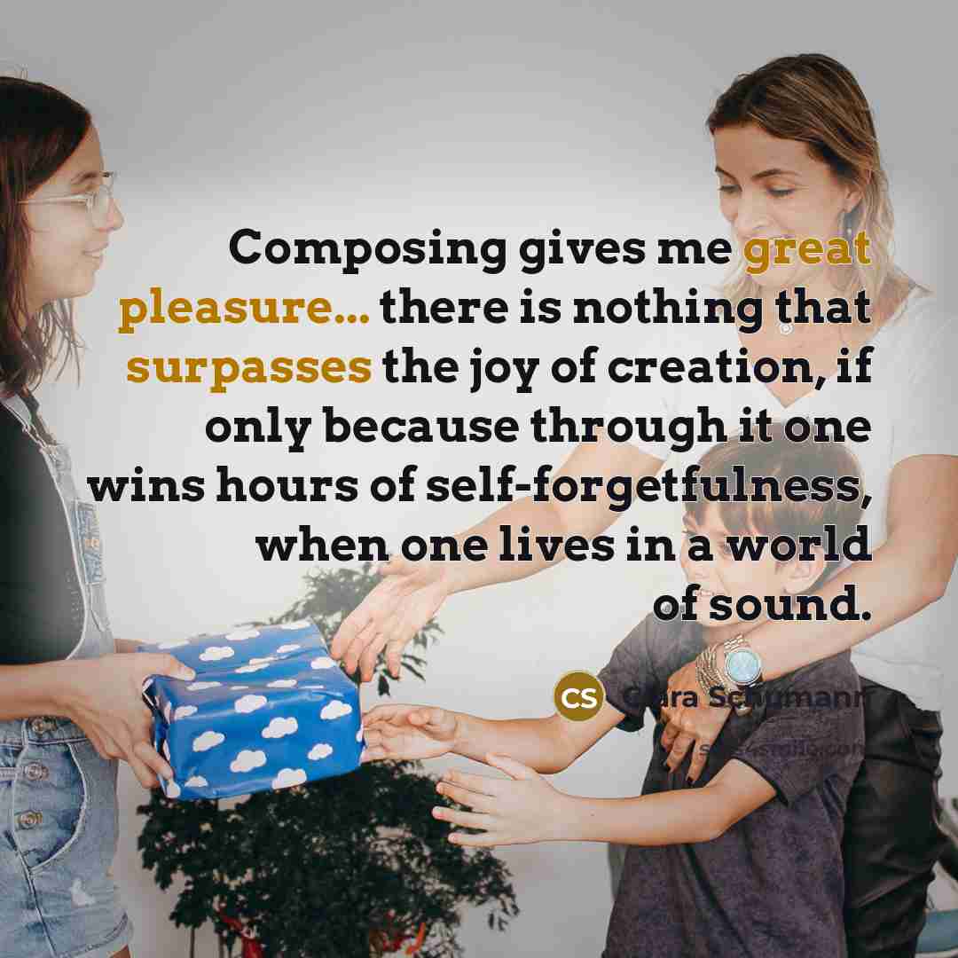 “Composing gives me great pleasure... there is nothing that surpasses the joy of creation, if only because through it one wins hours of self-forgetfulness, when one lives in a world of sound.” quote by Clara Schumann