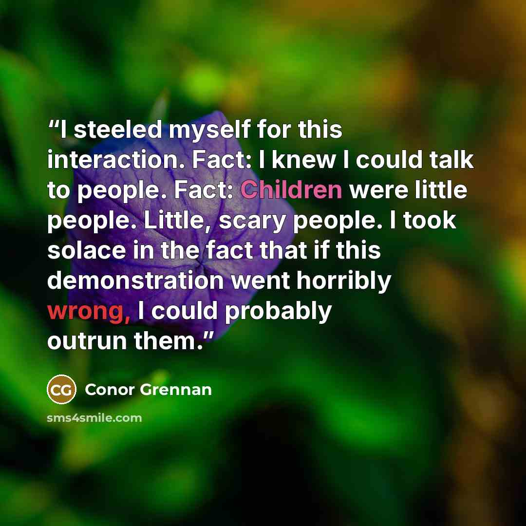 “I steeled myself for this interaction. Fact: I knew I could talk to people. Fact: Children were little people. Little, scary people. I took solace in the fact that if this demonstration went horribly wrong, I could probably outrun them.” quote by Conor Grennan