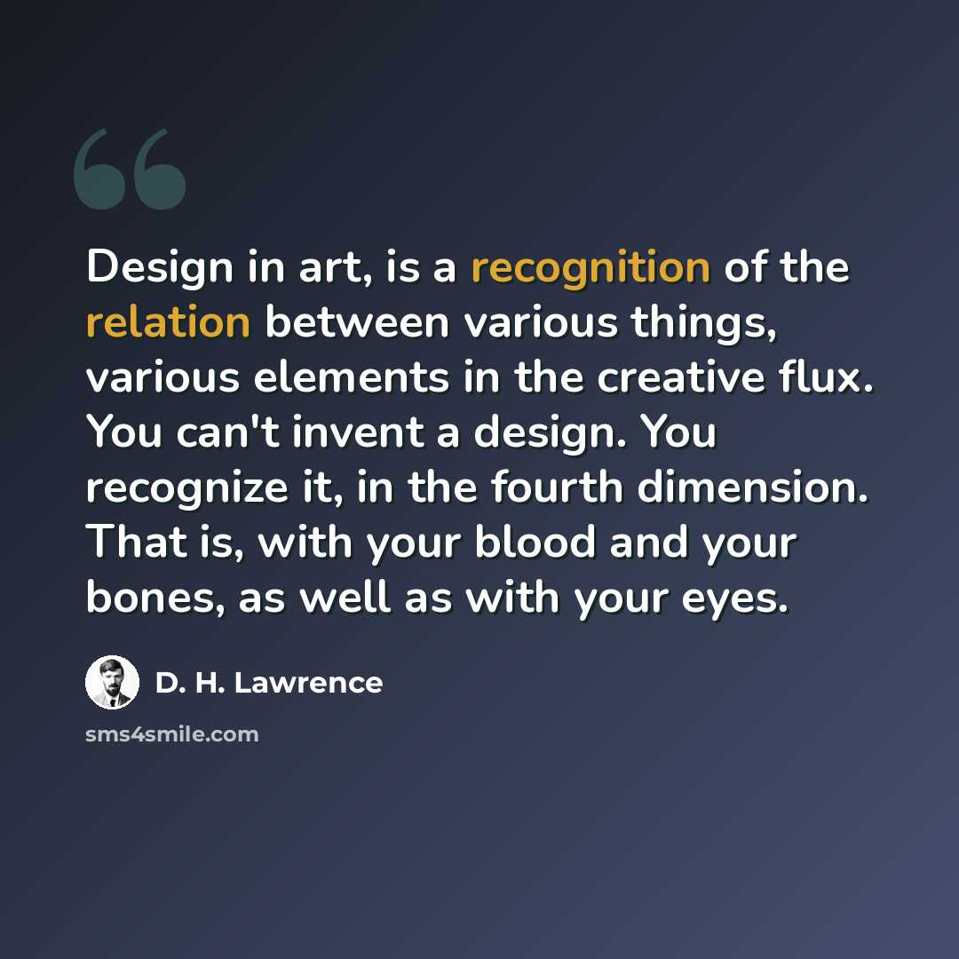 “Design in art, is a recognition of the relation between various things, various elements in the creative flux. You can't invent a design. You recognize it, in the fourth dimension. That is, with your blood and your bones, as well as with your eyes.” quote by D. H. Lawrence