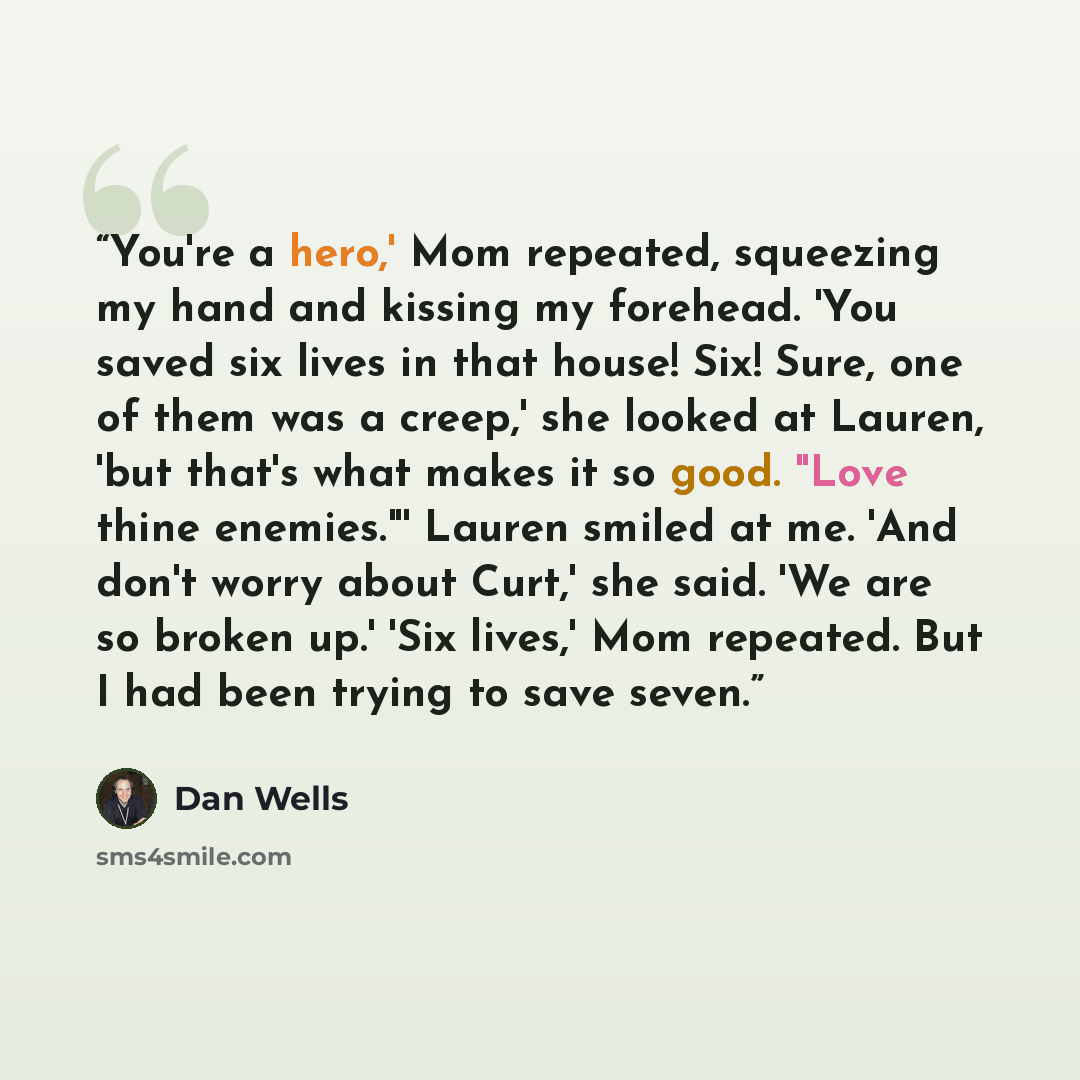 “You're a hero,' Mom repeated, squeezing my hand and kissing my forehead. 'You saved six lives in that house! Six! Sure, one of them was a creep,' she looked at Lauren, 'but that's what makes it so good. "Love thine enemies."' Lauren smiled at me. 'And don't worry about Curt,' she said. 'We are so…” quote by Dan Wells
