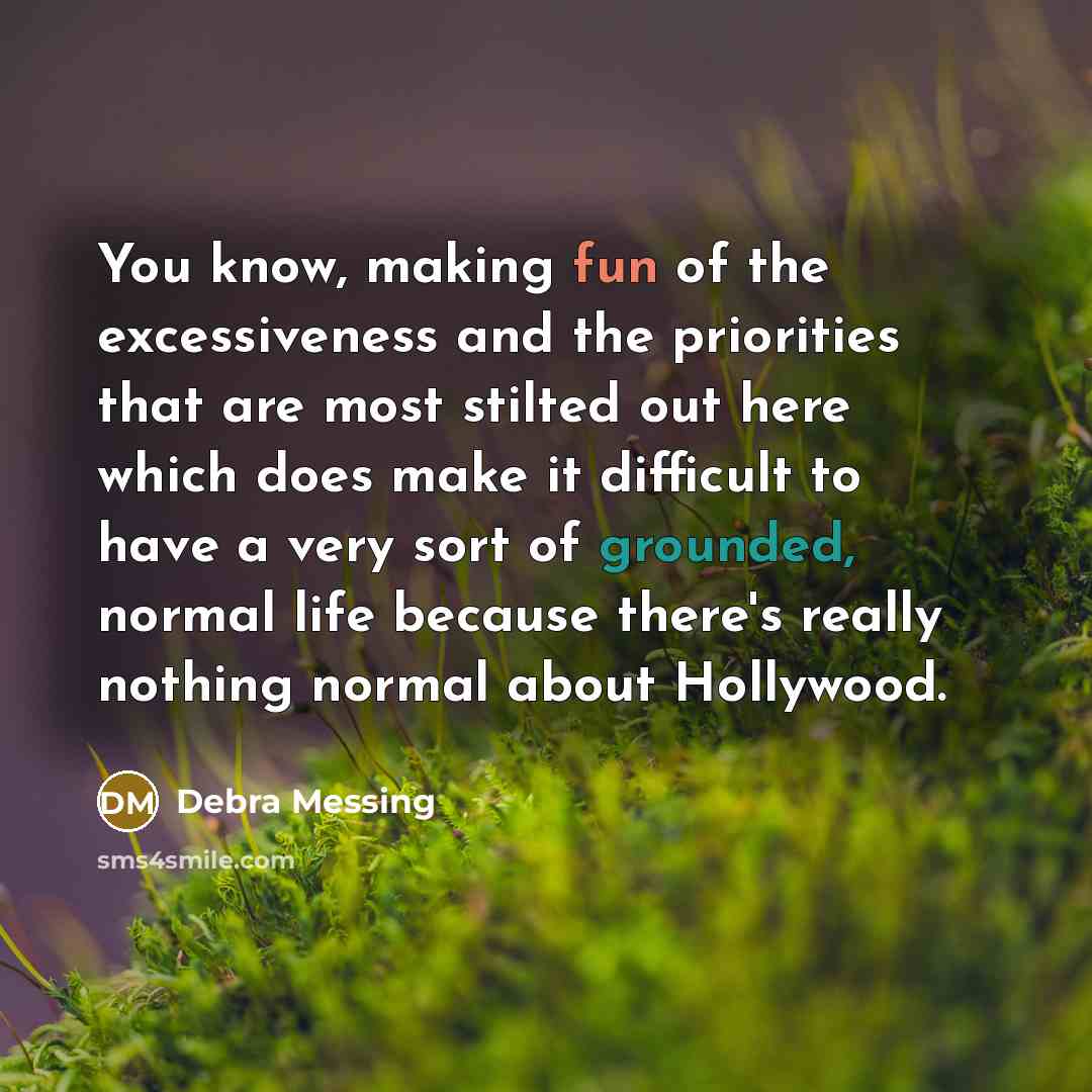 “You know, making fun of the excessiveness and the priorities that are most stilted out here which does make it difficult to have a very sort of grounded, normal life because there's really nothing normal about Hollywood.” quote by Debra Messing