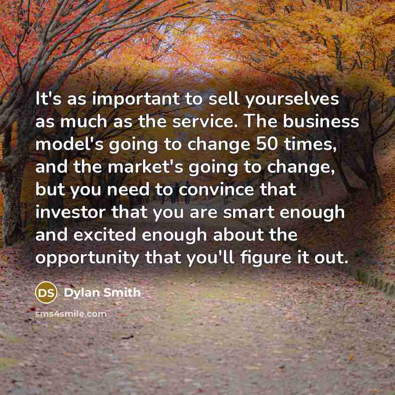 “It's as important to sell yourselves as much as the service. The business model's going to change 50 times, and the market's going to change, but you need to convince that investor that you are smart enough and excited enough about the opportunity that you'll figure it out.” quote by Dylan Smith