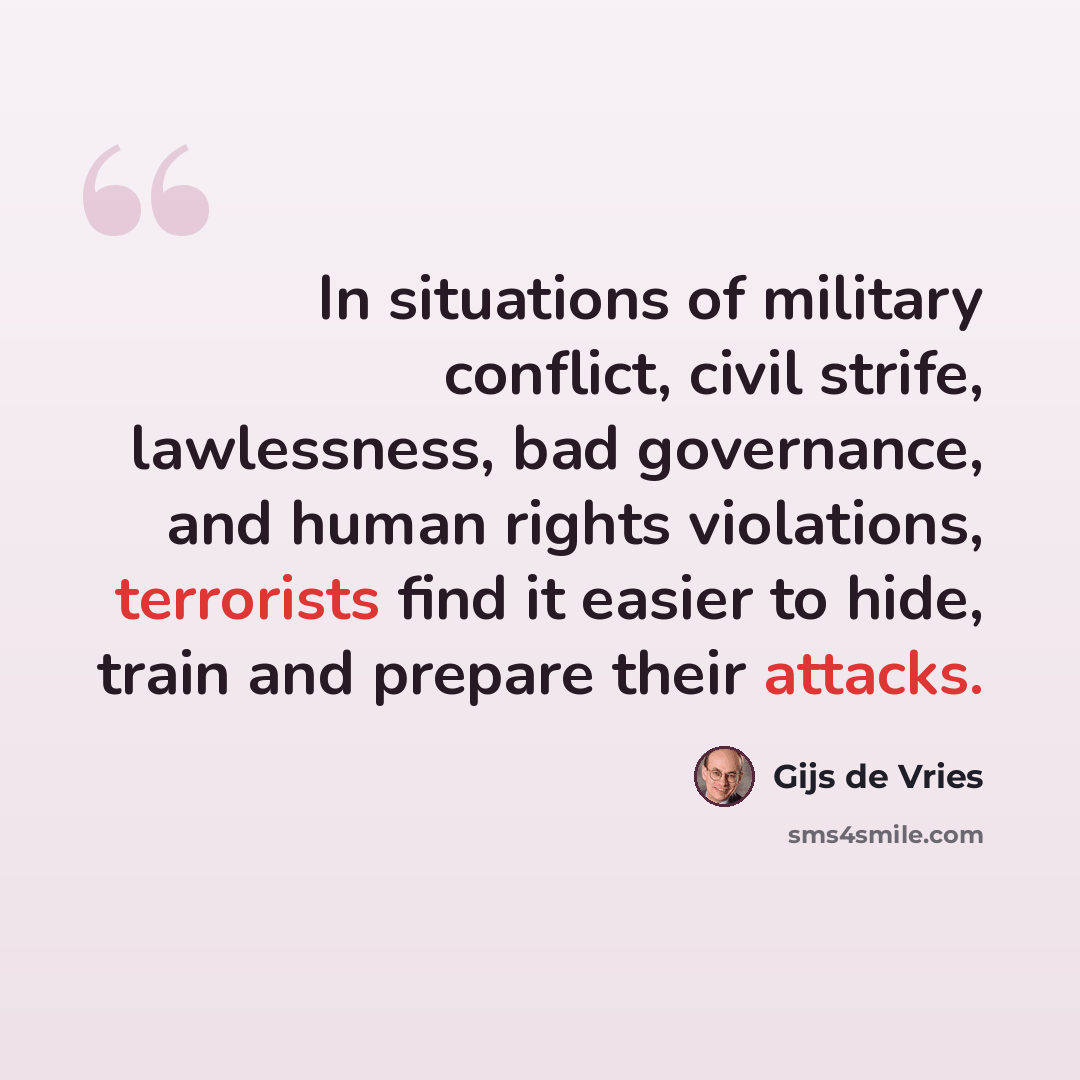 “In situations of military conflict, civil strife, lawlessness, bad governance, and human rights violations, terrorists find it easier to hide, train and prepare their attacks.” quote by Gijs de Vries
