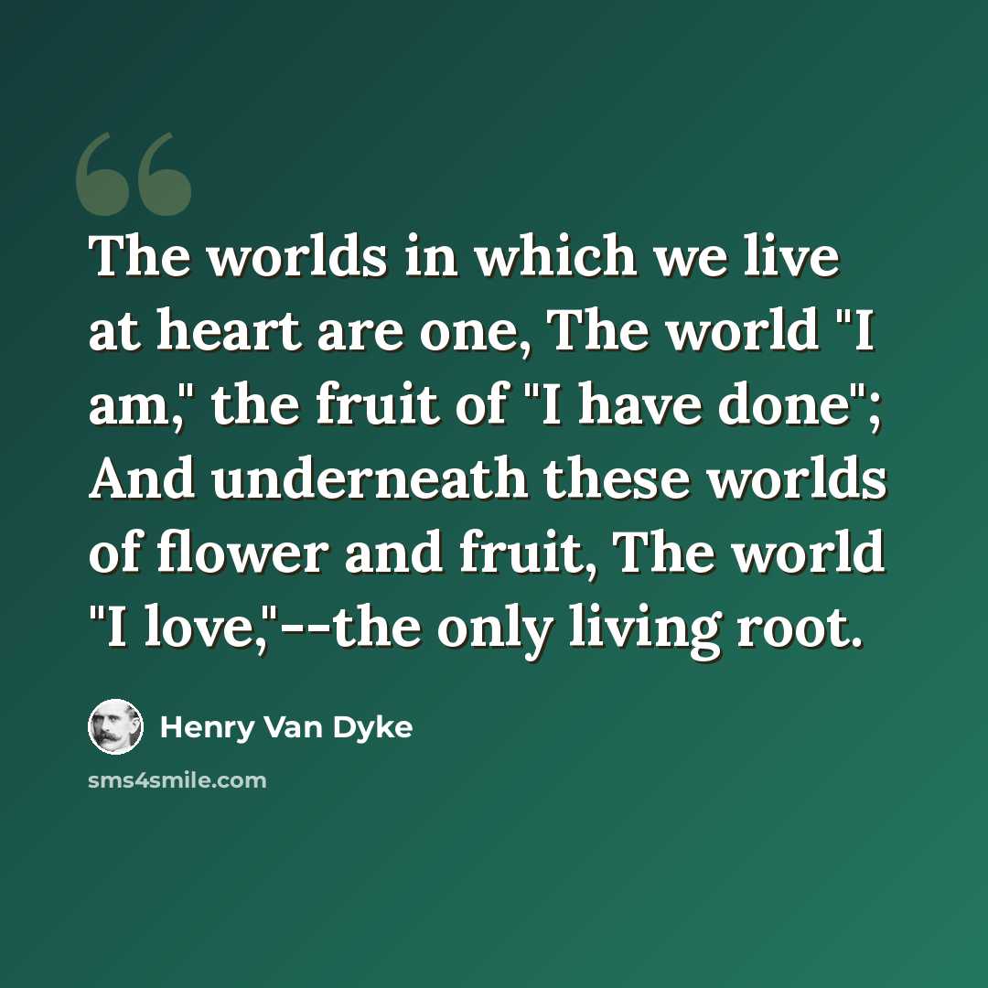 “The worlds in which we live at heart are one, The world "I am," the fruit of "I have done"; And underneath these worlds of flower and fruit, The world "I love,"--the only living root.” quote by Henry Van Dyke