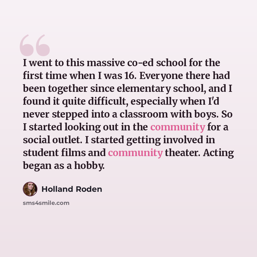 “I went to this massive co-ed school for the first time when I was 16. Everyone there had been together since elementary school, and I found it quite difficult, especially when I'd never stepped into a classroom with boys. So I started looking out in the community for a social outlet. I started…” quote by Holland Roden