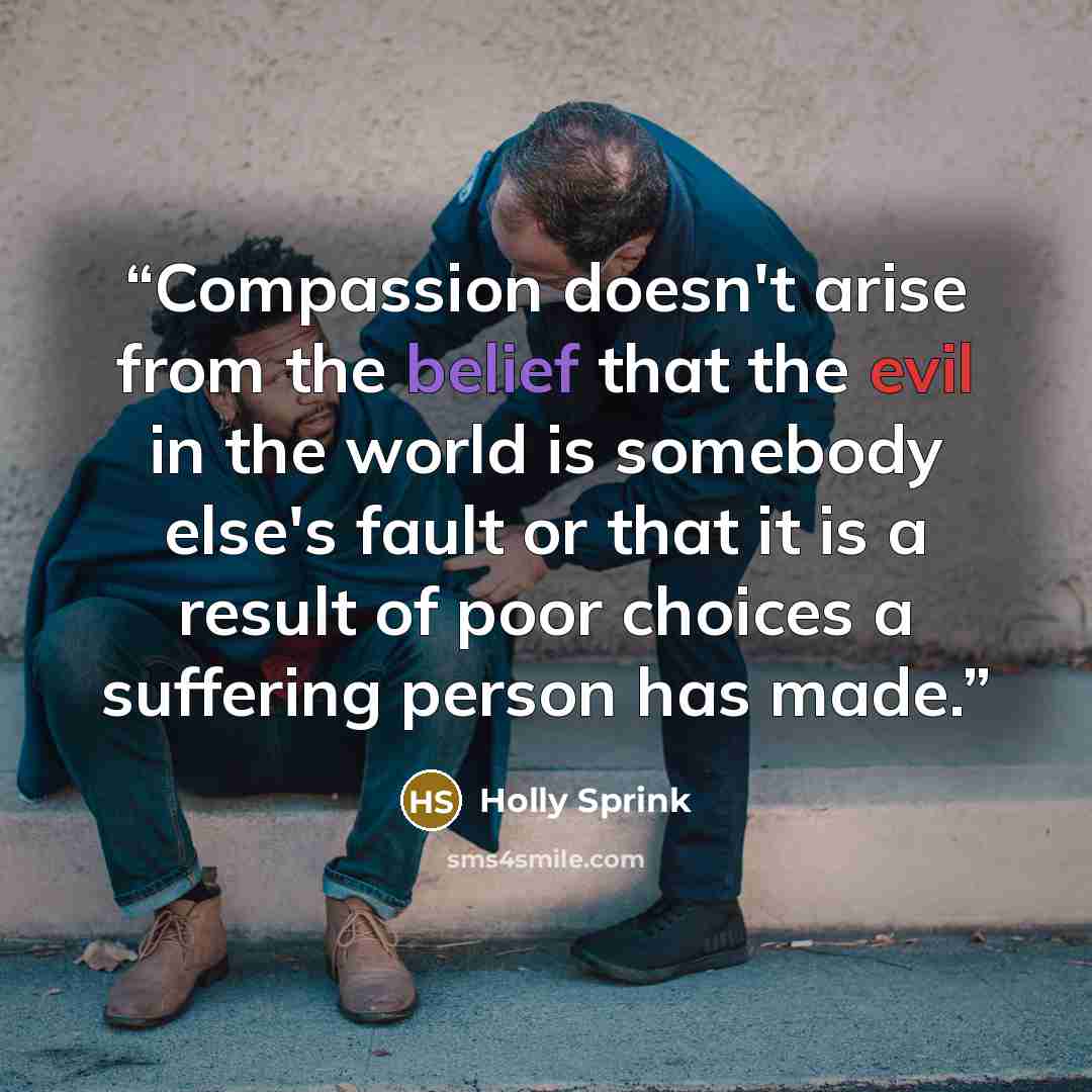 “Compassion doesn't arise from the belief that the evil in the world is somebody else's fault or that it is a result of poor choices a suffering person has made.” quote by Holly Sprink