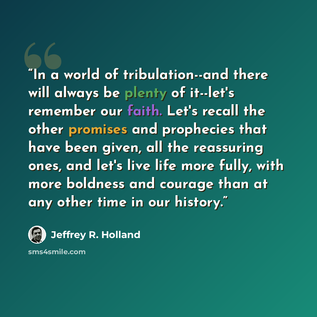 “In a world of tribulation--and there will always be plenty of it--let's remember our faith. Let's recall the other promises and prophecies that have been given, all the reassuring ones, and let's live life more fully, with more boldness and courage than at any other time in our history.” quote by Jeffrey R. Holland