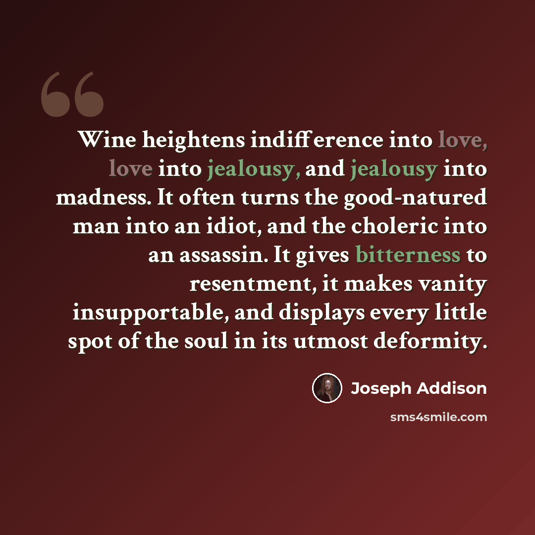 “Wine heightens indifference into love, love into jealousy, and jealousy into madness. It often turns the good-natured man into an idiot, and the choleric into an assassin. It gives bitterness to resentment, it makes vanity insupportable, and displays every little spot of the soul in its utmost…” quote by Joseph Addison