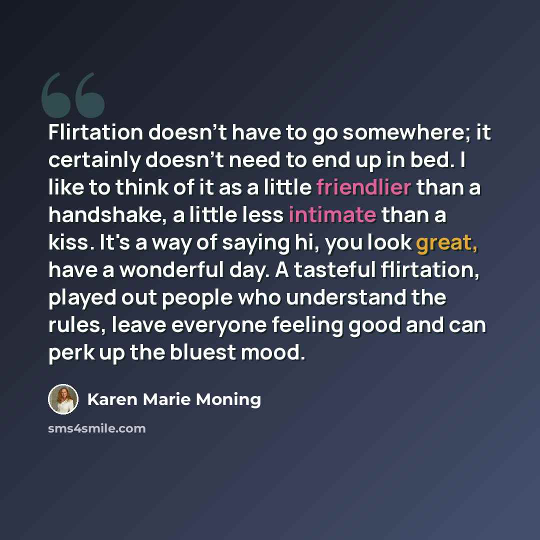 “Flirtation doesn't have to go somewhere; it certainly doesn't need to end up in bed. I like to think of it as a little friendlier than a handshake, a little less intimate than a kiss. It's a way of saying hi, you look great, have a wonderful day. A tasteful flirtation, played out people who…” quote by Karen Marie Moning