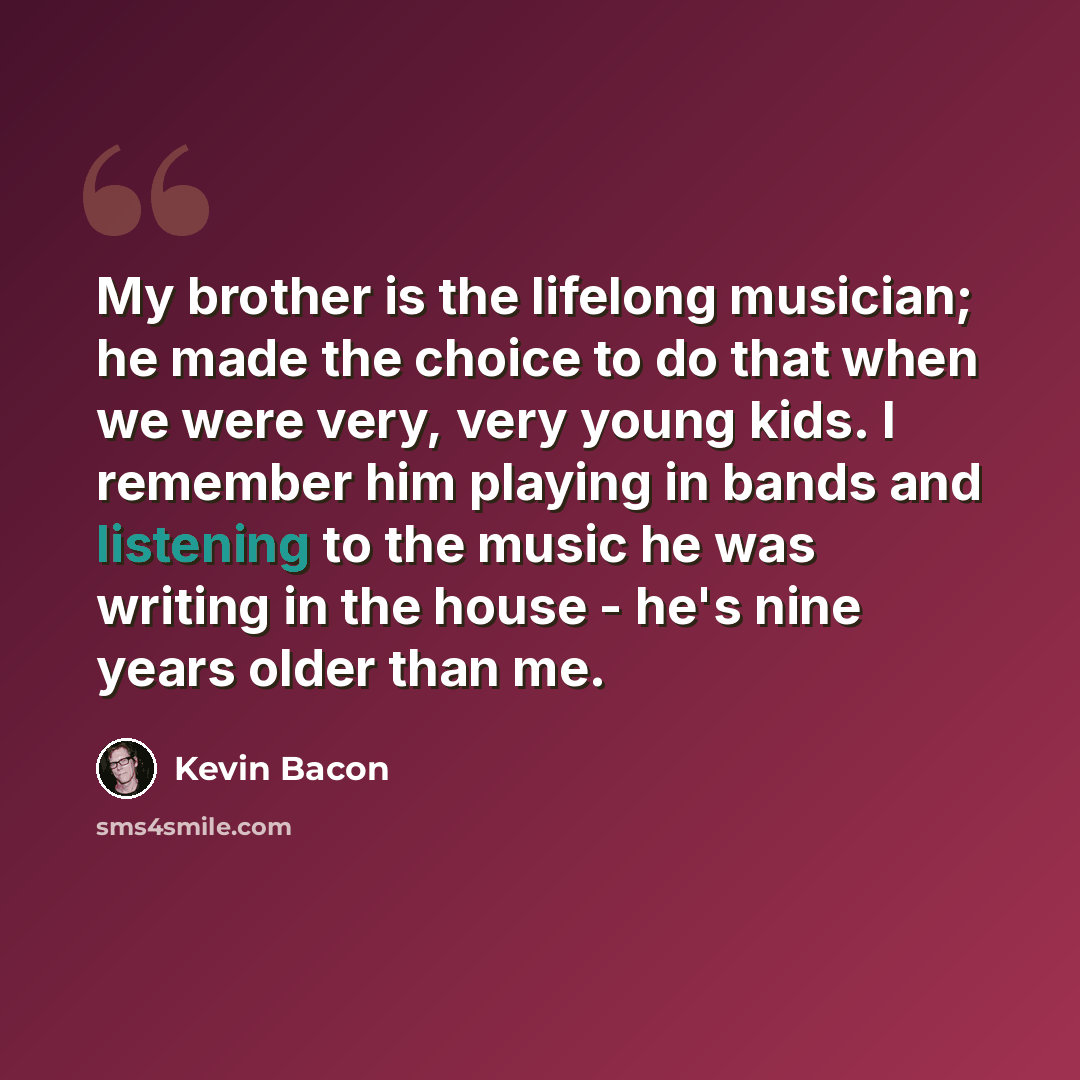 “My brother is the lifelong musician; he made the choice to do that when we were very, very young kids. I remember him playing in bands and listening to the music he was writing in the house - he's nine years older than me.” quote by Kevin Bacon