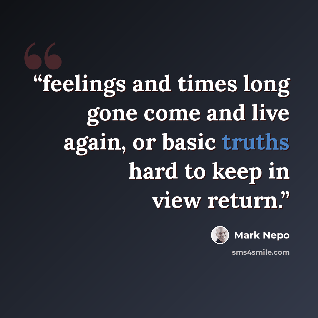 “feelings and times long gone come and live again, or basic truths hard to keep in view return.” quote by Mark Nepo