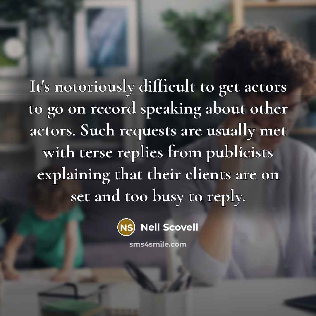 “It's notoriously difficult to get actors to go on record speaking about other actors. Such requests are usually met with terse replies from publicists explaining that their clients are on set and too busy to reply.” quote by Nell Scovell