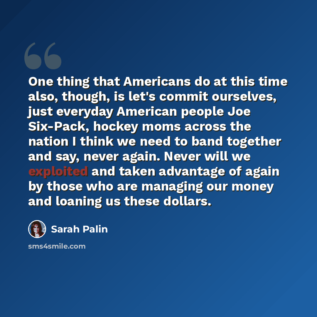 “One thing that Americans do at this time also, though, is let's commit ourselves, just everyday American people Joe Six-Pack, hockey moms across the nation I think we need to band together and say, never again. Never will we exploited and taken advantage of again by those who are managing our…” quote by Sarah Palin