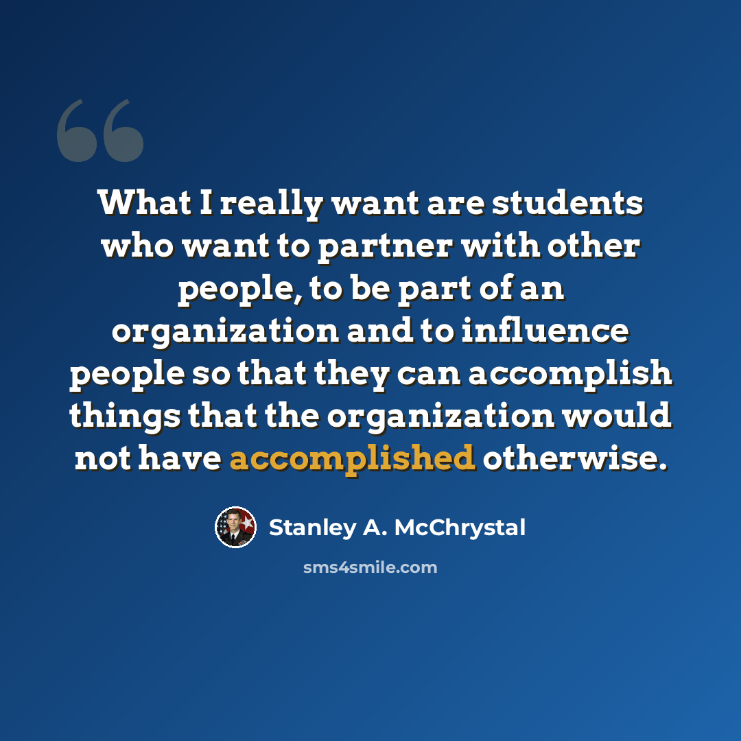 “What I really want are students who want to partner with other people, to be part of an organization and to influence people so that they can accomplish things that the organization would not have accomplished otherwise.” quote by Stanley A. McChrystal