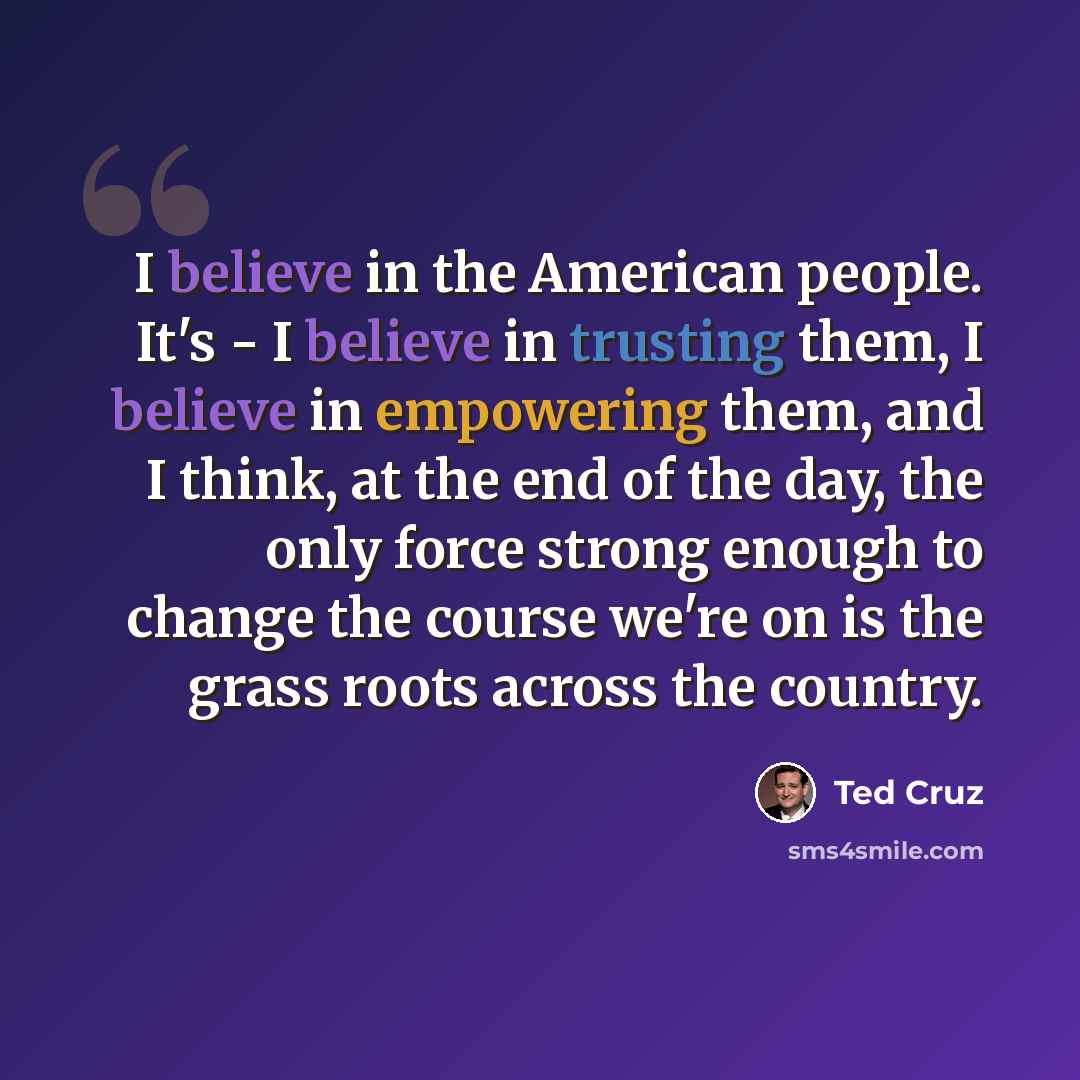 “I believe in the American people. It's - I believe in trusting them, I believe in empowering them, and I think, at the end of the day, the only force strong enough to change the course we're on is the grass roots across the country.” quote by Ted Cruz