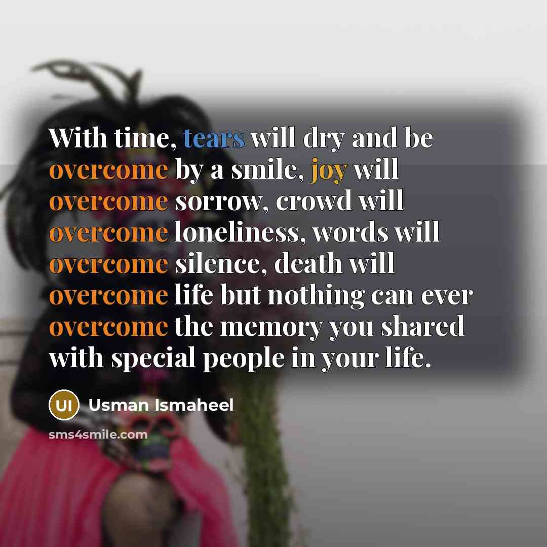 “With time, tears will dry and be overcome by a smile, joy will overcome sorrow, crowd will overcome loneliness, words will overcome silence, death will overcome life but nothing can ever overcome the memory you shared with special people in your life.” quote by Usman Ismaheel