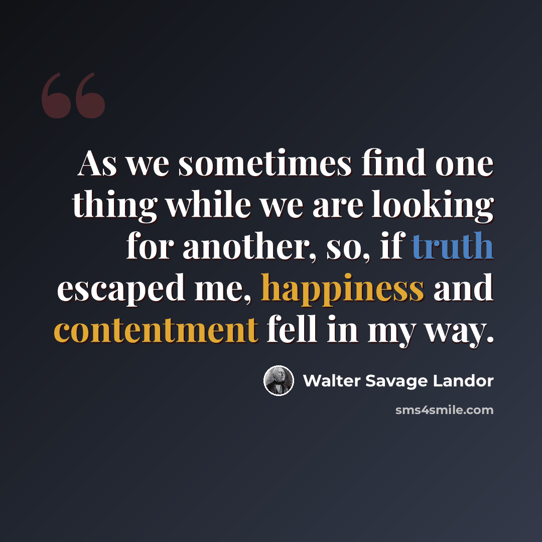 “As we sometimes find one thing while we are looking for another, so, if truth escaped me, happiness and contentment fell in my way.” quote by Walter Savage Landor