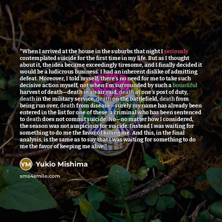 “When I arrived at the house in the suburbs that night I seriously contemplated suicide for the first time in my life. But as I thought about it, the idea became exceedingly tiresome, and I finally decided it would be a ludicrous business. I had an inherent dislike of admitting defeat. Moreover, I…” quote by Yukio Mishima