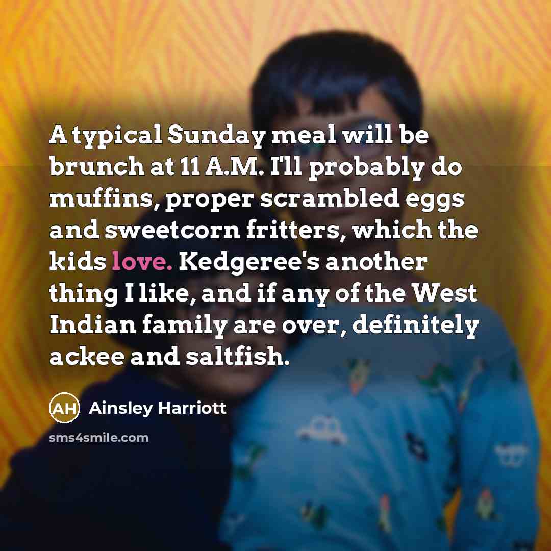 “A typical Sunday meal will be brunch at 11 A.M. I'll probably do muffins, proper scrambled eggs and sweetcorn fritters, which the kids love. Kedgeree's another thing I like, and if any of the West Indian family are over, definitely ackee and saltfish.” quote by Ainsley Harriott