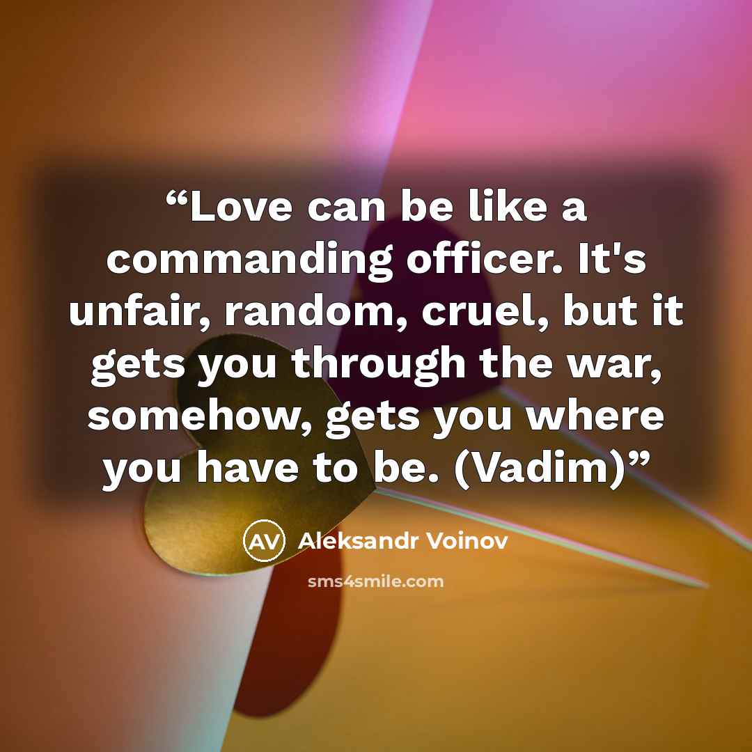 “Love can be like a commanding officer. It's unfair, random, cruel, but it gets you through the war, somehow, gets you where you have to be. (Vadim)” quote by Aleksandr Voinov