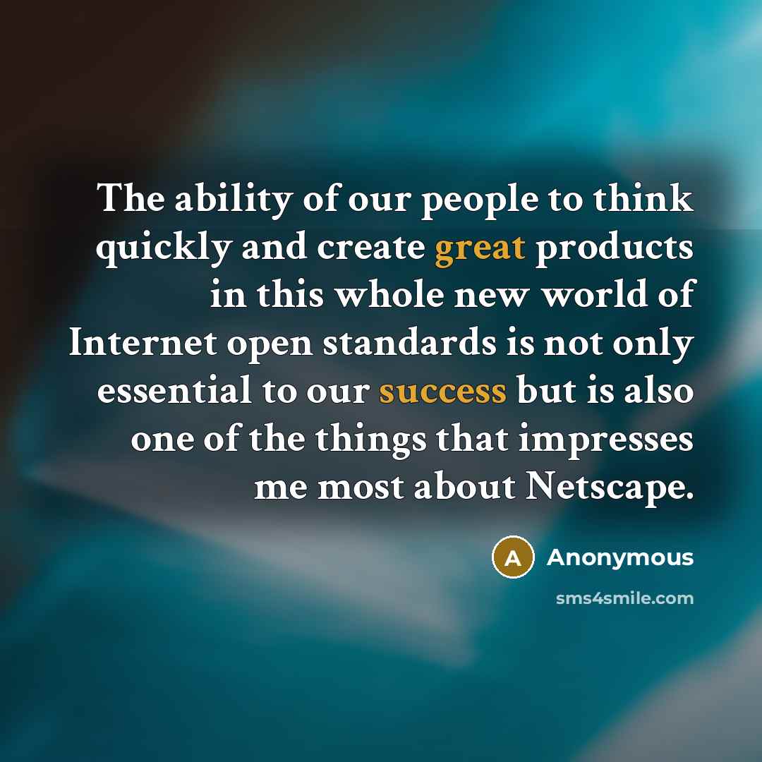 “The ability of our people to think quickly and create great products in this whole new world of Internet open standards is not only essential to our success but is also one of the things that impresses me most about Netscape.” quote by Anonymous