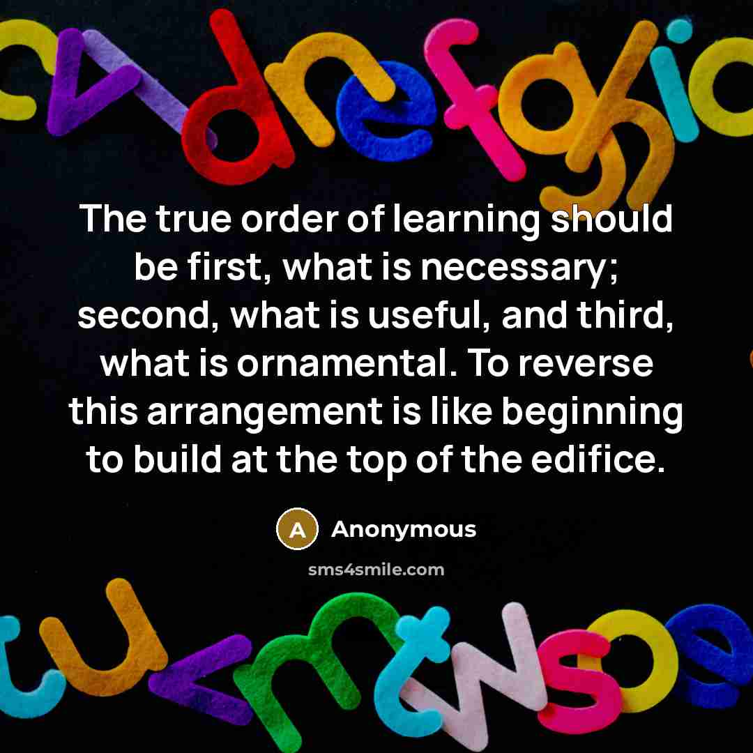 “The true order of learning should be first, what is necessary; second, what is useful, and third, what is ornamental. To reverse this arrangement is like beginning to build at the top of the edifice.” quote by Anonymous