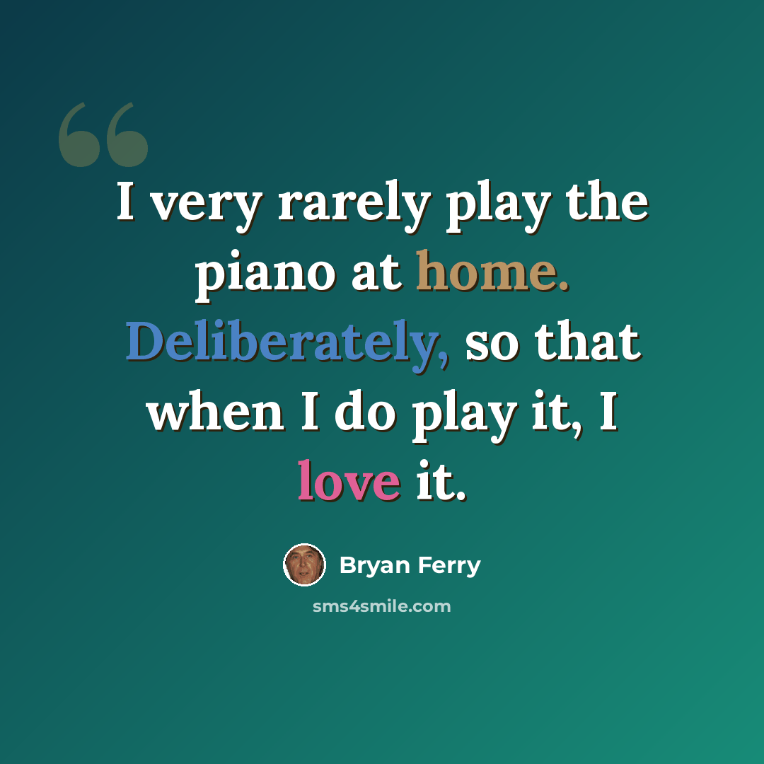 “I very rarely play the piano at home. Deliberately, so that when I do play it, I love it.” quote by Bryan Ferry