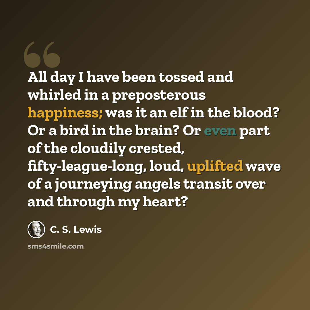 “All day I have been tossed and whirled in a preposterous happiness; was it an elf in the blood? Or a bird in the brain? Or even part of the cloudily crested, fifty-league-long, loud, uplifted wave of a journeying angels transit over and through my heart?” quote by C. S. Lewis