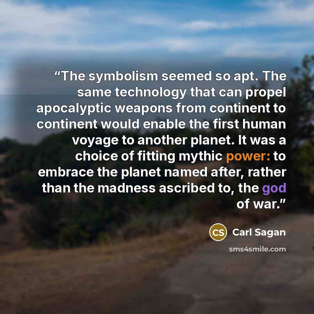 “The symbolism seemed so apt. The same technology that can propel apocalyptic weapons from continent to continent would enable the first human voyage to another planet. It was a choice of fitting mythic power: to embrace the planet named after, rather than the madness ascribed to, the god of war.” quote by Carl Sagan