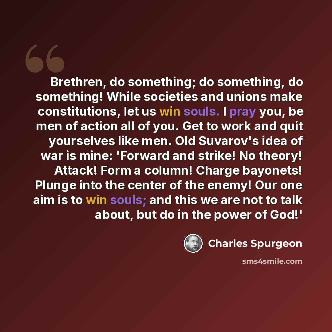“Brethren, do something; do something, do something! While societies and unions make constitutions, let us win souls. I pray you, be men of action all of you. Get to work and quit yourselves like men. Old Suvarov's idea of war is mine: 'Forward and strike! No theory! Attack! Form a column! Charge…” quote by Charles Spurgeon