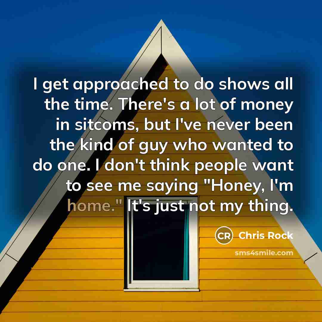 “I get approached to do shows all the time. There's a lot of money in sitcoms, but I've never been the kind of guy who wanted to do one. I don't think people want to see me saying "Honey, I'm home." It's just not my thing.” quote by Chris Rock