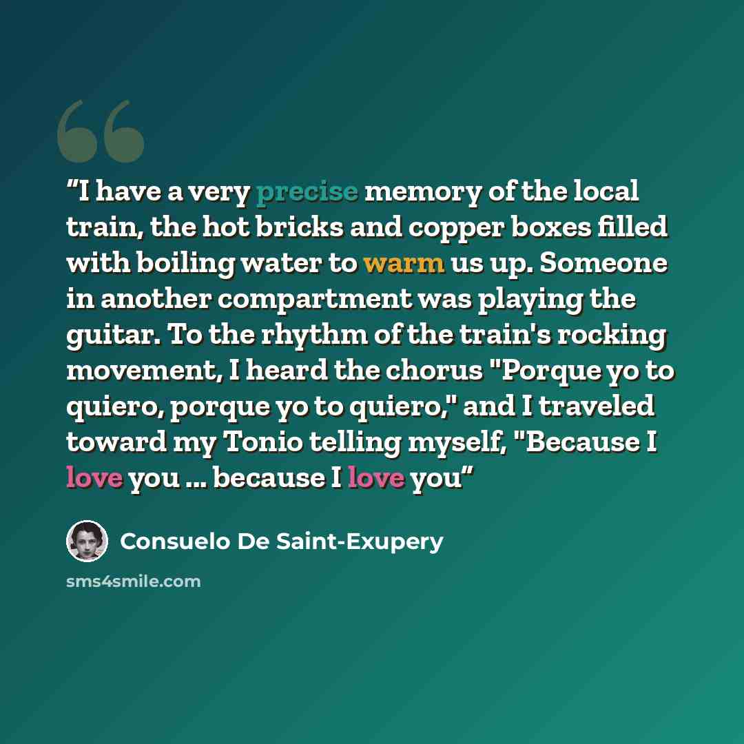 “I have a very precise memory of the local train, the hot bricks and copper boxes filled with boiling water to warm us up. Someone in another compartment was playing the guitar. To the rhythm of the train's rocking movement, I heard the chorus "Porque yo to quiero, porque yo to quiero," and I…” quote by Consuelo De Saint-Exupery