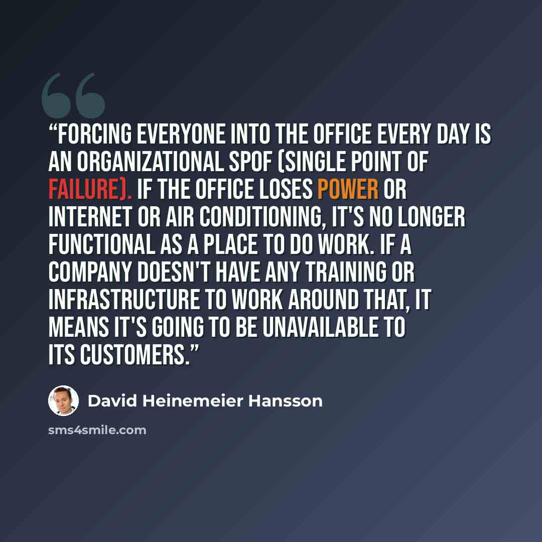 “Forcing everyone into the office every day is an organizational SPoF (Single Point of Failure). If the office loses power or Internet or air conditioning, it's no longer functional as a place to do work. If a company doesn't have any training or infrastructure to work around that, it means it's…” quote by David Heinemeier Hansson