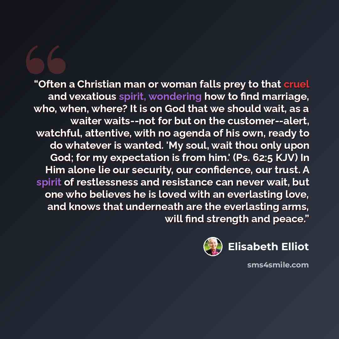“Often a Christian man or woman falls prey to that cruel and vexatious spirit, wondering how to find marriage, who, when, where? It is on God that we should wait, as a waiter waits--not for but on the customer--alert, watchful, attentive, with no agenda of his own, ready to do whatever is wanted…” quote by Elisabeth Elliot